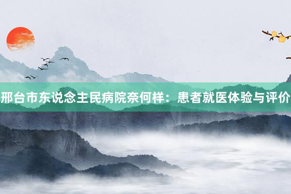 邢台市东说念主民病院奈何样：患者就医体验与评价