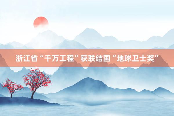 浙江省“千万工程”获联结国“地球卫士奖”
