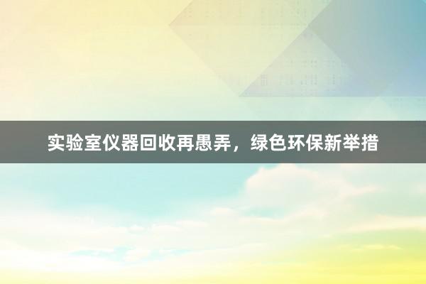 实验室仪器回收再愚弄，绿色环保新举措