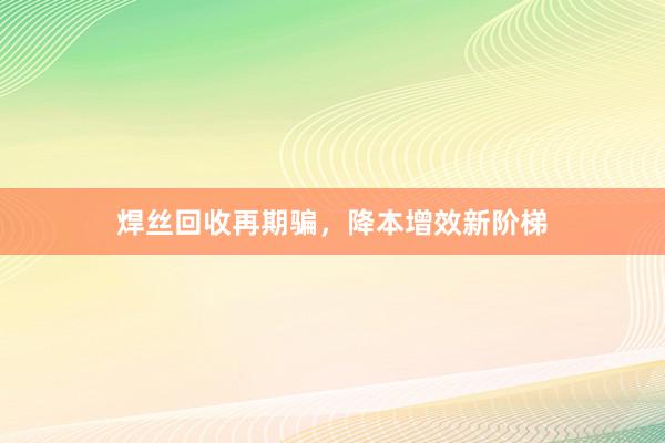 焊丝回收再期骗，降本增效新阶梯