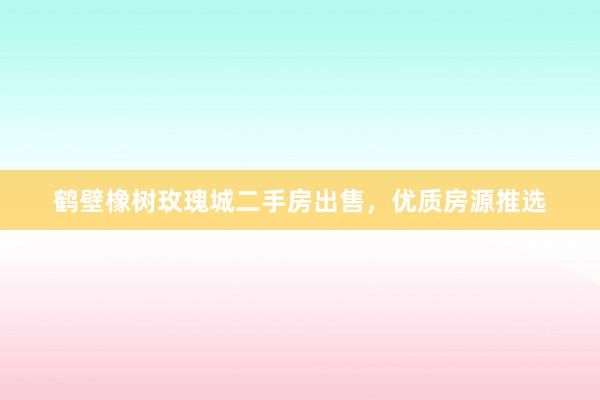 鹤壁橡树玫瑰城二手房出售，优质房源推选