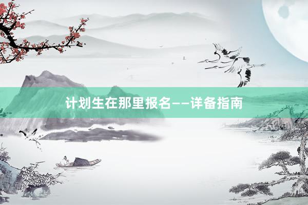 计划生在那里报名——详备指南