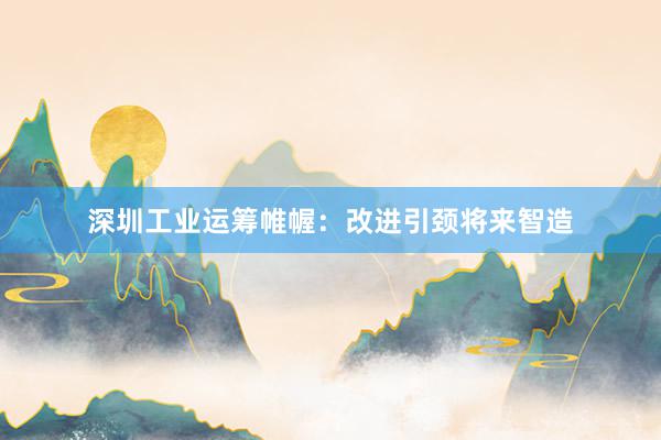 深圳工业运筹帷幄：改进引颈将来智造